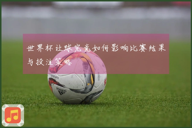 世界杯让球究竟如何影响比赛结果与投注策略