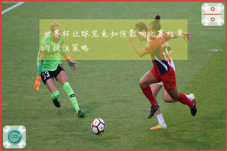 世界杯让球究竟如何影响比赛结果与投注策略