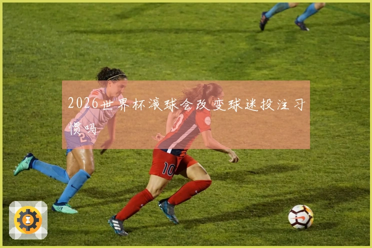 2026世界杯滚球会改变球迷投注习惯吗