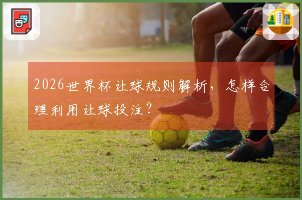 2026世界杯让球规则解析，怎样合理利用让球投注？